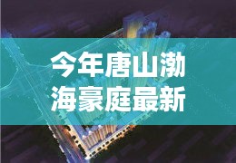 唐山渤海豪庭最新價格與科技智能新居，未來居住新紀元開啟