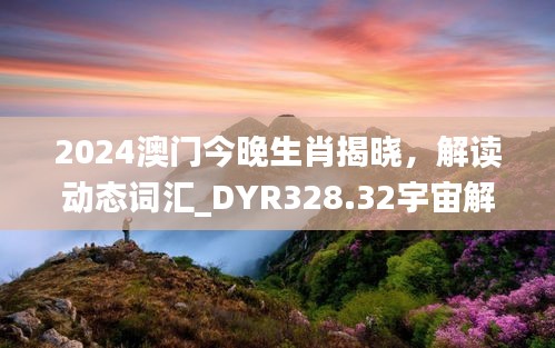 2024澳門今晚生肖揭曉，解讀動(dòng)態(tài)詞匯_DYR328.32宇宙解析