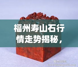 福州壽山石行情走勢揭秘，今年的市場趨勢與收藏價值分析