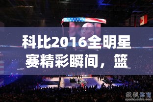 科比2016全明星賽精彩瞬間，籃球傳奇永垂不朽的圖片回顧