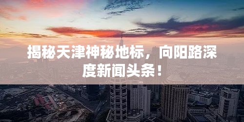 揭秘天津神秘地標(biāo)，向陽路深度新聞頭條！