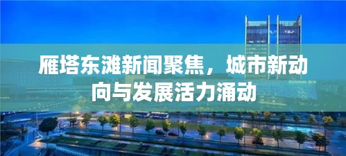 雁塔東灘新聞聚焦，城市新動(dòng)向與發(fā)展活力涌動(dòng)