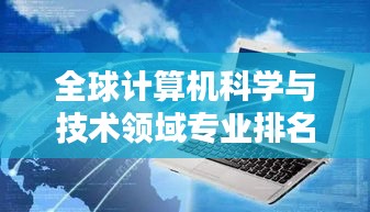 全球計算機科學與技術領域專業(yè)排名深度解析