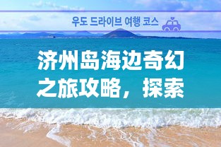 濟州島海邊奇幻之旅攻略，探索海島魅力，盡享浪漫時光！