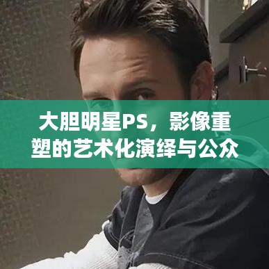 大膽明星PS，影像重塑的藝術(shù)化演繹與公眾解讀